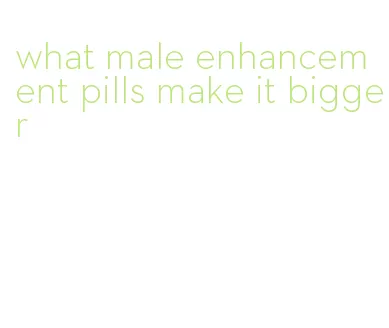 what male enhancement pills make it bigger