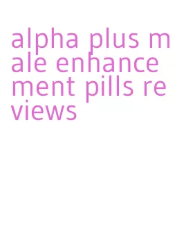 alpha plus male enhancement pills reviews